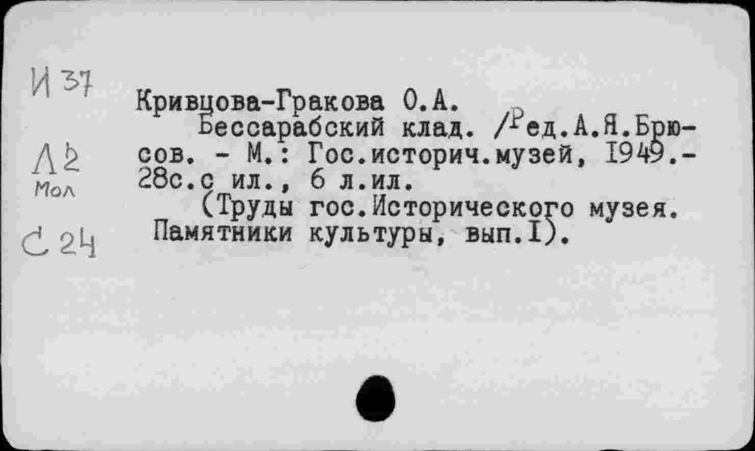 ﻿Až
Мол
0 2Ц
Кривцова-Гракова О.А.
Бессарабский клад. лед.А.Я.Брю сов. - М.: Гос.истории.музей, 1949. 28с.с ил., 6 л.ил.
(Труды гос.Исторического музея. Памятники культуры, вып.1).